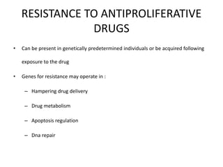 RESISTANCE TO ANTIPROLIFERATIVE
DRUGS
• Can be present in genetically predetermined individuals or be acquired following
exposure to the drug
• Genes for resistance may operate in :
– Hampering drug delivery
– Drug metabolism
– Apoptosis regulation
– Dna repair
 