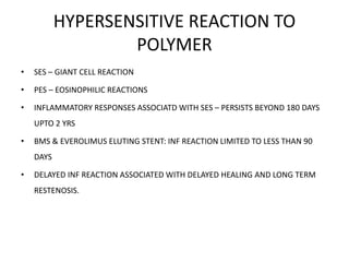 HYPERSENSITIVE REACTION TO
POLYMER
• SES – GIANT CELL REACTION
• PES – EOSINOPHILIC REACTIONS
• INFLAMMATORY RESPONSES ASSOCIATD WITH SES – PERSISTS BEYOND 180 DAYS
UPTO 2 YRS
• BMS & EVEROLIMUS ELUTING STENT: INF REACTION LIMITED TO LESS THAN 90
DAYS
• DELAYED INF REACTION ASSOCIATED WITH DELAYED HEALING AND LONG TERM
RESTENOSIS.
 