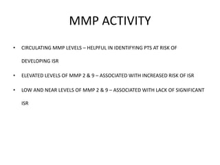 MMP ACTIVITY
• CIRCULATING MMP LEVELS – HELPFUL IN IDENTIFYING PTS AT RISK OF
DEVELOPING ISR
• ELEVATED LEVELS OF MMP 2 & 9 – ASSOCIATED WITH INCREASED RISK OF ISR
• LOW AND NEAR LEVELS OF MMP 2 & 9 – ASSOCIATED WITH LACK OF SIGNIFICANT
ISR
 