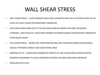 WALL SHEAR STRESS
• WALL SHEAR STRESS – FLUID DYNAMICS AND VESSEL GEOMETRY MAY PLAY A POTENTIAL ROLE IN THE
CAUSE OF FOCAL PLAQUE OR NEOINTIMAL FORMATION.
• LOW SHEAR STRESS MAY LEAD TO THE ACCUMULATION OF GROWTH FACTORS ,MITOGENIC
CYTOKINES , AND PLATELETS, WHICH MAY PROMOTE ATHEROSCLEROSIS OR NEOINTIMAL FORMATION
AFTER VESSEL INJURY.
• HIGH SHEAR STRESS - INHIBIT SMC PROLIFERATION AND LIMIT ATHEROSCLEROSIS OR RESTENOSIS
UNLESS IT PROGRESS FROM A LOW SHEAR STRESS AREA
• PAPAFAKLIS ET AL – SIGNIFICANT NUMBER OF POCKETS OF LOW SHEAR STRESS WITHIN STENTED
SEGMENTS SECONDARY TO LOCAL GEOMETRIC FACTORS LIKE ANGULATIO AND CURVATURE
• ASSOCIATED WITH NIH
 