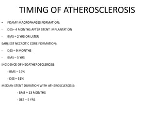 TIMING OF ATHEROSCLEROSIS
• FOAMY MACROPHAGES FORMATION:
- DES– 4 MONTHS AFTER STENT IMPLANTATION
- BMS – 2 YRS OR LATER
EARLIEST NECROTIC CORE FORMATION:
- DES – 9 MONTHS
- BMS – 5 YRS
INCIDENCE OF NEOATHEROSCLEROSIS
- BMS – 16%
- DES – 31%
MEDIAN STENT DURATION WITH ATHEROSCLEROSIS:
- BMS – 13 MONTHS
- DES – 5 YRS
 