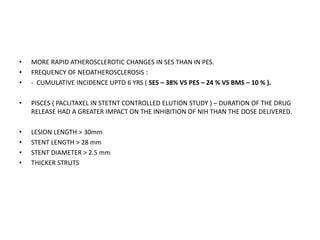 • MORE RAPID ATHEROSCLEROTIC CHANGES IN SES THAN IN PES.
• FREQUENCY OF NEOATHEROSCLEROSIS :
• - CUMULATIVE INCIDENCE UPTO 6 YRS ( SES – 38% VS PES – 24 % VS BMS – 10 % ).
• PISCES ( PACLITAXEL IN STETNT CONTROLLED ELUTION STUDY ) – DURATION OF THE DRUG
RELEASE HAD A GREATER IMPACT ON THE INHIBITION OF NIH THAN THE DOSE DELIVERED.
• LESION LENGTH > 30mm
• STENT LENGTH > 28 mm
• STENT DIAMETER > 2.5 mm
• THICKER STRUTS
 