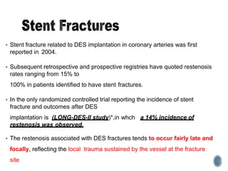  Stent fracture related to DES implantation in coronary arteries was first
reported in 2004.
 Subsequent retrospective and prospective registries have quoted restenosis
rates ranging from 15% to
100% in patients identified to have stent fractures.
 In the only randomized controlled trial reporting the incidence of stent
fracture and outcomes after DES
implantation is (LONG-DES-II study)*,in whch a 14% incidence of
restenosis was observed.
 The restenosis associated with DES fractures tends to occur fairly late and
focally, reflecting the local trauma sustained by the vessel at the fracture
site
 
