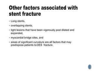  Long stents,
 overlapping stents,
 tight lesions that have been vigorously post dilated and
expanded,
 myocardial bridge sites, and
 areas of significant curvature are all factors that may
predispose patients to DES fracture.
 