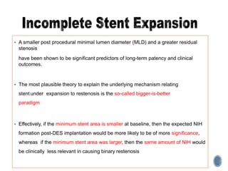  A smaller post procedural minimal lumen diameter (MLD) and a greater residual
stenosis
have been shown to be significant predictors of long-term patency and clinical
outcomes.
 The most plausible theory to explain the underlying mechanism relating
stent under expansion to restenosis is the so-called bigger-is-better
paradigm
 Effectively, if the minimum stent area is smaller at baseline, then the expected NIH
formation post-DES implantation would be more likely to be of more significance,
whereas if the minimum stent area was larger, then the same amount of NIH would
be clinically less relevant in causing binary restenosis
 