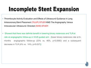  Thrombocyte Activity Evaluation and Effects of Ultrasound Guidance in Long
IntracoronaryStent Placement (TULIP) STUDYAND The Angiography Versus
Intravascular Ultrasound- Directed (AVID) STUDY.
 Showed that there was definite benefit in lowering binary restenosis and TLR at
rate at angiographic follow-up in IVUS guided arm . [lower binary restenosis rate at 6-
months angiographic follow-up (23% vs. 46%, p=0.0082) and a subsequent
decrease in TLR (4% vs. 14%, p=0.037)]
 