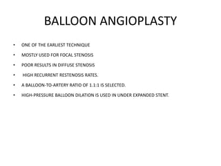 BALLOON ANGIOPLASTY
• ONE OF THE EARLIEST TECHNIQUE
• MOSTLY USED FOR FOCAL STENOSIS
• POOR RESULTS IN DIFFUSE STENOSIS
• HIGH RECURRENT RESTENOSIS RATES.
• A BALLOON-TO-ARTERY RATIO OF 1.1:1 IS SELECTED.
• HIGH-PRESSURE BALLOON DILATION IS USED IN UNDER EXPANDED STENT.
 