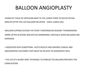 BALLOON ANGIOPLASTY
•SUBACUTE TISSUE RE-INTRUSION BACK TO THE LUMEN TENDS TO OCCUR WITHIN
MINUTES AFTER THE LAST BALLOON INFLATION - EARLY LUMEN LOSS.
•BALLOON SLIPPAGE OUTSIDE THE STENT (“WATERMELON SEEDING” PHENOMENON)
•MORE OFTEN IN SEVERE AND DIFFUSE NARROWING, ESPECIALLY WHEN BALLOONS ARE
OVERSIZED.
• ASSOCIATED WITH SUBOPTIMAL ACUTE RESULTS AND ADVERSE CLINICAL AND
ANGIOGRAPHIC OUTCOMES THAT MIGHT BE RELATED TO GEOGRAPHIC MISS.
• THE USE OF A BUDDY-WIRE TECHNIQUE TO STABILIZE THE BALLOON PREVENTS THIS
COMPLICATION.
 