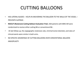 CUTTING BALLOONS
• HAS LATERAL BLADES – HELPS IN ANCHORING THE BALLOON TO THE WALLS OF THE VESSEL –
PREVENTS SLIPPAGE .
• RESCUT (Restenosis Cutting Balloon Evaluation Trial), 428 patients with BMS-ISR were
randomized to receive either cutting BA or conventional BA .
• At late follow-up, the angiographic restenosis rate, minimal lumen diameter, and rates of
clinical events were similar in both arms.
• NO SPECIFIC ADVANTAGE OF CUTTING BALLOONS OVER CONVENTIONAL BALLOON
ANGIOPLASTY.
 