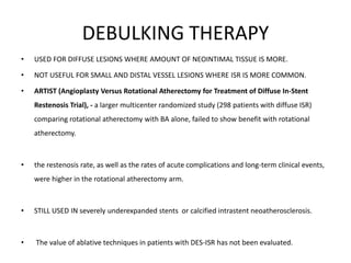 DEBULKING THERAPY
• USED FOR DIFFUSE LESIONS WHERE AMOUNT OF NEOINTIMAL TISSUE IS MORE.
• NOT USEFUL FOR SMALL AND DISTAL VESSEL LESIONS WHERE ISR IS MORE COMMON.
• ARTIST (Angioplasty Versus Rotational Atherectomy for Treatment of Diffuse In-Stent
Restenosis Trial), - a larger multicenter randomized study (298 patients with diffuse ISR)
comparing rotational atherectomy with BA alone, failed to show benefit with rotational
atherectomy.
• the restenosis rate, as well as the rates of acute complications and long-term clinical events,
were higher in the rotational atherectomy arm.
• STILL USED IN severely underexpanded stents or calcified intrastent neoatherosclerosis.
• The value of ablative techniques in patients with DES-ISR has not been evaluated.
 