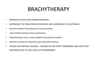 BRACHYTHERAPY
• EMISSION OF BETA AND GAMMA RADIATION
• SUPPRESSED THE PROLIFERATIVE RESPONSE AND SUPPRESSED THE RESTENOSIS
• Gamma emitters had profound tissue penetration
• beta emitters had less tissue penetration.
• Radioprotection was a major problem with gamma emitters;
• dosimetry problems frequently arose with beta emitters.
• CAUSES LATE ARTERIAL HEALING – LEADING TO LATE STENT THROMBOSIS AND LATE STENT
RESTENOSIS DUE TO LATE CATCH UP PHENOMENON.
 