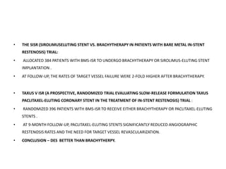 • THE SISR (SIROLIMUSELUTING STENT VS. BRACHYTHERAPY IN PATIENTS WITH BARE METAL IN-STENT
RESTENOSIS) TRIAL:
• ALLOCATED 384 PATIENTS WITH BMS-ISR TO UNDERGO BRACHYTHERAPY OR SIROLIMUS-ELUTING STENT
IMPLANTATION .
• AT FOLLOW-UP, THE RATES OF TARGET VESSEL FAILURE WERE 2-FOLD HIGHER AFTER BRACHYTHERAPY.
• TAXUS V ISR (A PROSPECTIVE, RANDOMIZED TRIAL EVALUATING SLOW-RELEASE FORMULATION TAXUS
PACLITAXEL-ELUTING CORONARY STENT IN THE TREATMENT OF IN-STENT RESTENOSIS) TRIAL :
• RANDOMIZED 396 PATIENTS WITH BMS-ISR TO RECEIVE EITHER BRACHYTHERAPY OR PACLITAXEL-ELUTING
STENTS .
• AT 9-MONTH FOLLOW-UP, PACLITAXEL-ELUTING STENTS SIGNIFICANTLY REDUCED ANGIOGRAPHIC
RESTENOSIS RATES AND THE NEED FOR TARGET VESSEL REVASCULARIZATION.
• CONCLUSION – DES BETTER THAN BRACHYTHERPY.
 