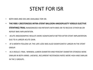 STENT FOR ISR
• BOTH BMS AND DES ARE AVAILABLE FOR ISR.
• THE RIBS I (RESTENOSIS INTRA-STENT BALLOON ANGIOPLASTY VERSUS ELECTIVE
STENTING) TRIAL RANDOMIZED 450 PATIENTS WITH BMS-ISR TO RECEIVE EITHER BA OR
REPEAT BMS IMPLANTATION.
• ACUTE ANGIOGRAPHIC RESULTS WERE SIGNIFICANTLY BETTER AFTER STENT IMPLANTATION
DUE TO A LARGER ACUTE GAIN.
• AT 6-MONTH FOLLOW-UP, THE LATE LOSS WAS ALSO SIGNIFICANTLY LARGER IN THE STENT
GROUP.
• AS A RESULT, FINAL MINIMAL LUMEN DIAMETER AND PERCENT DIAMETER STENOSIS WERE
SIMILAR IN BOTH ARMS. LIKEWISE, RECURRENT RESTENOSIS RATES WERE HIGH AND SIMILAR
IN THE 2 GROUPS .
 