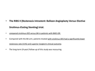 • The RIBS II (Restenosis Intrastent: Balloon Angioplasty Versus Elective
Sirolimus-Eluting Stenting) trial.
• compared sirolimus-DES versus BA in patients with BMS-ISR.
• Compared with the BA arm, patients treated with sirolimus-DES had a significantly lower
restenosis rate (11%) and superior longterm clinical outcome.
• The long-term (4-year) follow-up of this study was reassuring.
 