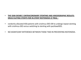 • THE ISAR-DESIRE 2 (INTRACORONARY STENTING AND ANGIOGRAPHIC RESULTS:
DRUG ELUTING STENTS FOR IN-STENT RESTENOSIS 2) TRIAL :
• randomly allocated 450 patients with sirolimus-DES-ISR to undergo repeat stenting
with sirolimus-DES versus switching to stenting with paclitaxelDES.
• NO SIGNIFICANT DIFFERENCE BETWEEN THOSE TWO IN PREVENTING RESTENOSIS.
 