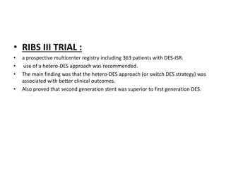 • RIBS III TRIAL :
• a prospective multicenter registry including 363 patients with DES-ISR.
• use of a hetero-DES approach was recommended.
• The main finding was that the hetero-DES approach (or switch DES strategy) was
associated with better clinical outcomes.
• Also proved that second generation stent was superior to first generation DES.
 