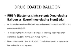 DRUG COATED BALLOON
• RIBS V (Restenosis Intra-stent: Drug-eluting
Balloon vs. Everolimus-eluting Stent) trial:
• randomized comparison of DCB with second-generation everolimus-DES in 189
patients with BMS-ISR .
• In this study, the minimal lumen diameter at follow-up was better after
everolimus-DES (2.01 mm vs. 2.36 mm; p < 0.001).
• binary restenosis (4.7% vs. 9.5%; p ¼ 0.22) and clinical events at 1 year were
low and similar in both groups.
 
