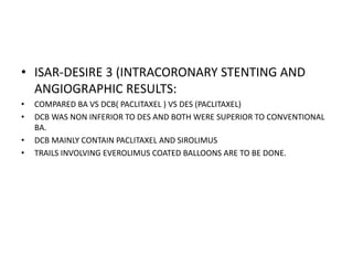 • ISAR-DESIRE 3 (INTRACORONARY STENTING AND
ANGIOGRAPHIC RESULTS:
• COMPARED BA VS DCB( PACLITAXEL ) VS DES (PACLITAXEL)
• DCB WAS NON INFERIOR TO DES AND BOTH WERE SUPERIOR TO CONVENTIONAL
BA.
• DCB MAINLY CONTAIN PACLITAXEL AND SIROLIMUS
• TRAILS INVOLVING EVEROLIMUS COATED BALLOONS ARE TO BE DONE.
 
