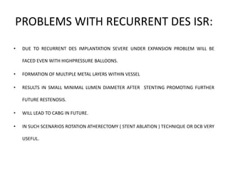 PROBLEMS WITH RECURRENT DES ISR:
• DUE TO RECURRENT DES IMPLANTATION SEVERE UNDER EXPANSION PROBLEM WILL BE
FACED EVEN WITH HIGHPRESSURE BALLOONS.
• FORMATION OF MULTIPLE METAL LAYERS WITHIN VESSEL
• RESULTS IN SMALL MINIMAL LUMEN DIAMETER AFTER STENTING PROMOTING FURTHER
FUTURE RESTENOSIS.
• WILL LEAD TO CABG IN FUTURE.
• IN SUCH SCENARIOS ROTATION ATHERECTOMY ( STENT ABLATION ) TECHNIQUE OR DCB VERY
USEFUL.
 