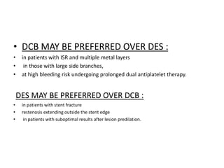 • DCB MAY BE PREFERRED OVER DES :
• in patients with ISR and multiple metal layers
• in those with large side branches,
• at high bleeding risk undergoing prolonged dual antiplatelet therapy.
DES MAY BE PREFERRED OVER DCB :
• in patients with stent fracture
• restenosis extending outside the stent edge
• in patients with suboptimal results after lesion predilation.
 