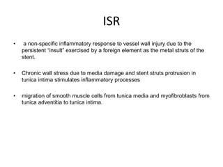 ISR
• a non-specific inflammatory response to vessel wall injury due to the
persistent “insult” exercised by a foreign element as the metal struts of the
stent.
• Chronic wall stress due to media damage and stent struts protrusion in
tunica intima stimulates inflammatory processes
• migration of smooth muscle cells from tunica media and myofibroblasts from
tunica adventitia to tunica intima.
 