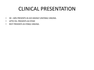 CLINICAL PRESENTATION
• 30 – 60% PRESENTS AS ACS MAINLY UNSTABLE ANGINA.
• UPTO 5%- PRESENTS AS STEMI
• REST PRESENTS AS STABLE ANGINA.
 