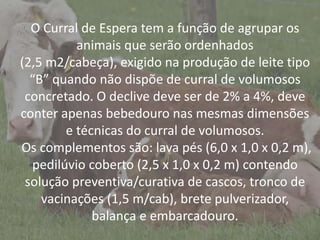 IntroduçãoO Curral de Espera tem a função de agrupar os
animais que serão ordenhados
(2,5 m2/cabeça), exigido na produção de leite tipo
“B” quando não dispõe de curral de volumosos
concretado. O declive deve ser de 2% a 4%, deve
conter apenas bebedouro nas mesmas dimensões
e técnicas do curral de volumosos.
Os complementos são: lava pés (6,0 x 1,0 x 0,2 m),
pedilúvio coberto (2,5 x 1,0 x 0,2 m) contendo
solução preventiva/curativa de cascos, tronco de
vacinações (1,5 m/cab), brete pulverizador,
balança e embarcadouro.
 