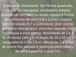 IntroduçãoO Curral de Volumosos tem forma quadrada,
circular ou retangular, comedouro simples
(acesso por um lado) ou duplo, espaço à frente:
comprimento da vaca (1,8 a 2,0 m) + espaço
para circulação (0,7 a 2,0m/vaca), piso: pedras
graníticas retangulares, concreto capeado com
argamassa a areia grossa, declividade de 1 a 3
%, divisórias (até 1,6 m) seção de 15 a 20 cm e
espaçados de 1,5 a 2,0 m, tábuas ou 5 a 8 fios
de arame liso ovalado e distância entre esteios
de 6m e balancins a cada 2m.
 
