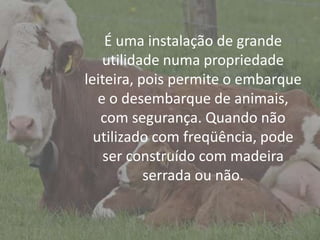 IntroduçãoÉ uma instalação de grande
utilidade numa propriedade
leiteira, pois permite o embarque
e o desembarque de animais,
com segurança. Quando não
utilizado com freqüência, pode
ser construído com madeira
serrada ou não.
 