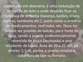 IntroduçãoConstruída em alvenaria, é uma instalação de
recepção do leite e onde deverão ficar os
materiais de ordenha (balança, baldes, crivos,
toalhas, tambores etc.), assim como o armário
de medicamentos, resfriador, etc. Deve ter
forro e ser provido de balcão, pia e fonte de
água, sendo a parede preferencialmente
revestida de louça (azulejada) e piso
recoberto de lajota. Área de 20 a 25 m2, pé
direito: 2,5 m, portas e janelas teladas e
cobertura de laje ou forrada.
 