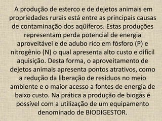 A produção de esterco e de dejetos animais em
propriedades rurais está entre as principais causas
de contaminação dos aqüíferos. Estas produções
representam perda potencial de energia
aproveitável e de adubo rico em fósforo (P) e
nitrogênio (N) o qual apresenta alto custo e difícil
aquisição. Desta forma, o aproveitamento de
dejetos animais apresenta pontos atrativos, como
a redução da liberação de resíduos no meio
ambiente e o maior acesso a fontes de energia de
baixo custo. Na prática a produção de biogás é
possível com a utilização de um equipamento
denominado de BIODIGESTOR.
 