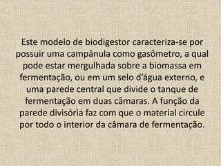Este modelo de biodigestor caracteriza-se por
possuir uma campânula como gasômetro, a qual
pode estar mergulhada sobre a biomassa em
fermentação, ou em um selo d’água externo, e
uma parede central que divide o tanque de
fermentação em duas câmaras. A função da
parede divisória faz com que o material circule
por todo o interior da câmara de fermentação.
 