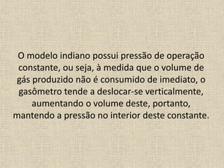 O modelo indiano possui pressão de operação
constante, ou seja, à medida que o volume de
gás produzido não é consumido de imediato, o
gasômetro tende a deslocar-se verticalmente,
aumentando o volume deste, portanto,
mantendo a pressão no interior deste constante.
 