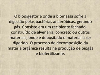 O biodigestor é onde a biomassa sofre a
digestão pelas bactérias anaeróbicas, gerando
gás. Consiste em um recipiente fechado,
construído de alvenaria, concreto ou outros
materiais, onde é depositado o material a ser
digerido. O processo de decomposição da
matéria orgânica resulta na produção de biogás
e biofertilizante.
 