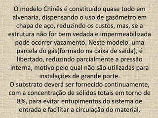 O modelo Chinês é constituído quase todo em
alvenaria, dispensando o uso de gasômetro em
chapa de aço, reduzindo os custos, mas, se a
estrutura não for bem vedada e impermeabilizada
pode ocorrer vazamento. Neste modelo uma
parcela do gás(formado na caixa de saída), é
libertado, reduzindo parcialmente a pressão
interna, motivo pelo qual não são utilizadas para
instalações de grande porte.
O substrato deverá ser fornecido continuamente,
com a concentração de sólidos totais em torno de
8%, para evitar entupimentos do sistema de
entrada e facilitar a circulação do material.
 