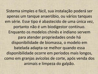 Sistema simples e fácil, sua instalação poderá ser
apenas um tanque anaeróbio, ou vários tanques
em série. Esse tipo é abastecido de uma única vez,
portanto não é um biodigestor contínuo.
Enquanto os modelos chinês e indiano servem
para atender propriedades onde há
disponibilidade de biomassa, o modelo em
batelada adapta-se melhor quando essa
disponibilidade ocorre em períodos mais longos,
como em granjas avícolas de corte, após venda dos
animais e limpeza do galpão.
 