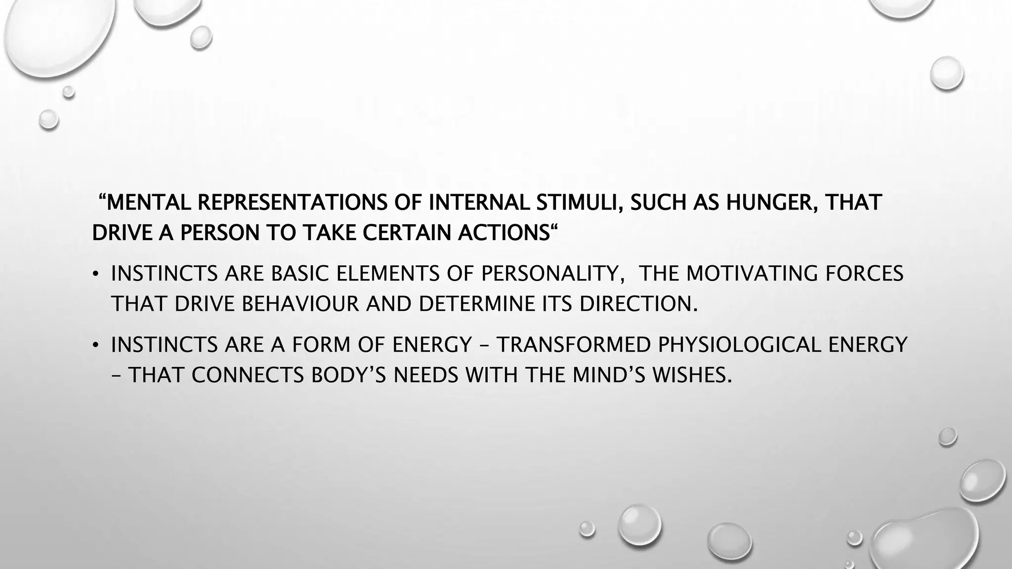 “MENTAL REPRESENTATIONS OF INTERNAL STIMULI, SUCH AS HUNGER, THAT
DRIVE A PERSON TO TAKE CERTAIN ACTIONS“
• INSTINCTS ARE BASIC ELEMENTS OF PERSONALITY, THE MOTIVATING FORCES
THAT DRIVE BEHAVIOUR AND DETERMINE ITS DIRECTION.
• INSTINCTS ARE A FORM OF ENERGY – TRANSFORMED PHYSIOLOGICAL ENERGY
– THAT CONNECTS BODY’S NEEDS WITH THE MIND’S WISHES.