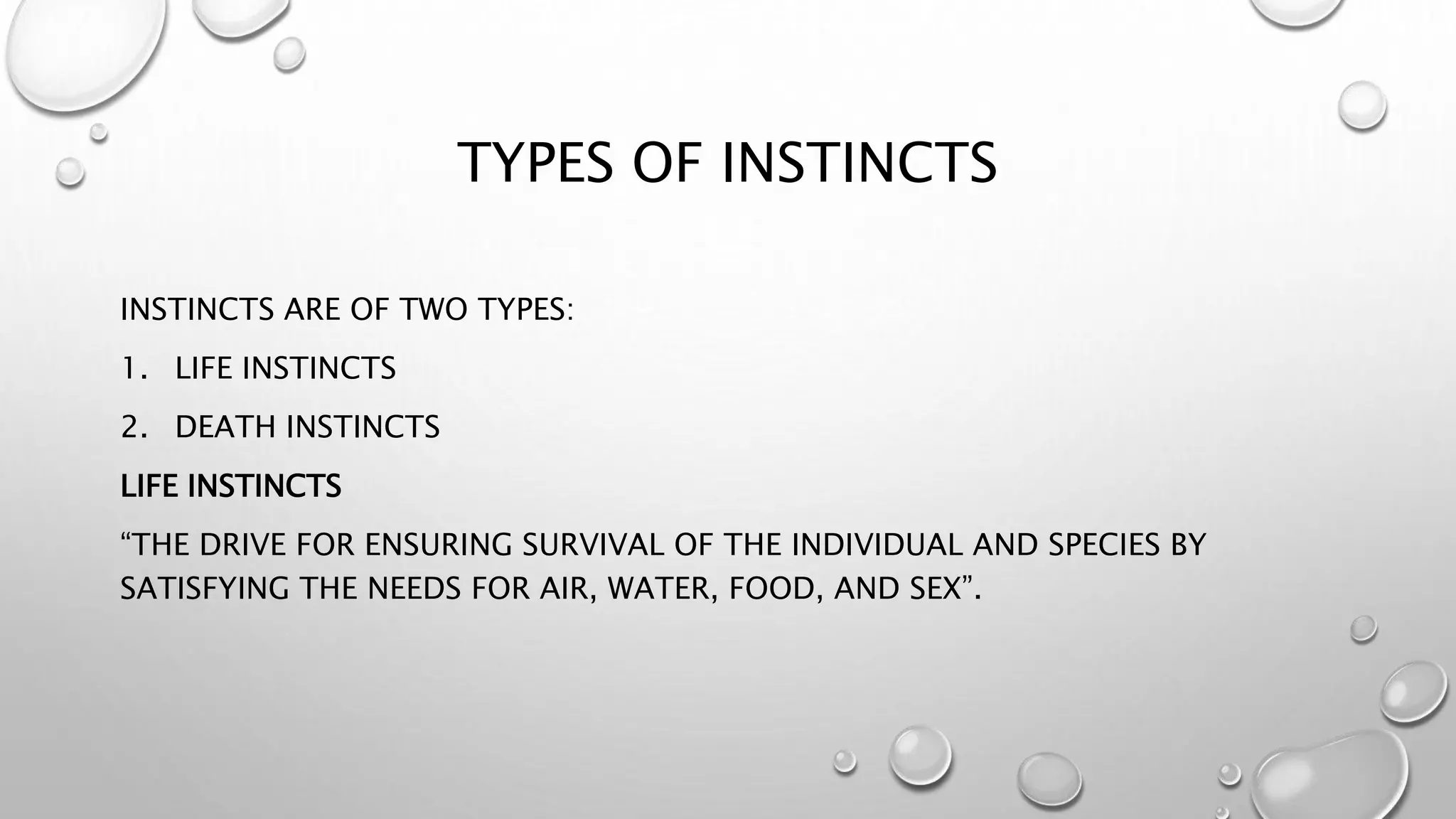 TYPES OF INSTINCTS
INSTINCTS ARE OF TWO TYPES:
1. LIFE INSTINCTS
2. DEATH INSTINCTS
LIFE INSTINCTS
“THE DRIVE FOR ENSURING SURVIVAL OF THE INDIVIDUAL AND SPECIES BY
SATISFYING THE NEEDS FOR AIR, WATER, FOOD, AND SEX”.
