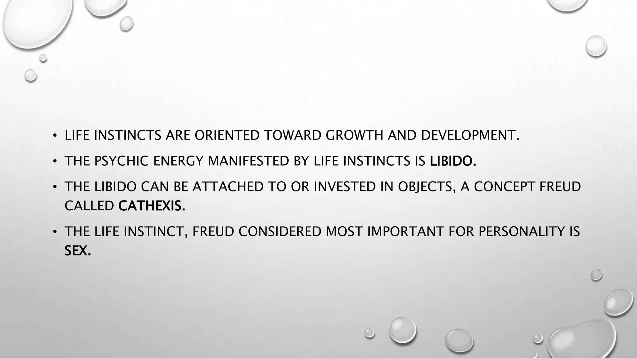 • LIFE INSTINCTS ARE ORIENTED TOWARD GROWTH AND DEVELOPMENT.
• THE PSYCHIC ENERGY MANIFESTED BY LIFE INSTINCTS IS LIBIDO.
• THE LIBIDO CAN BE ATTACHED TO OR INVESTED IN OBJECTS, A CONCEPT FREUD
CALLED CATHEXIS.
• THE LIFE INSTINCT, FREUD CONSIDERED MOST IMPORTANT FOR PERSONALITY IS
SEX.