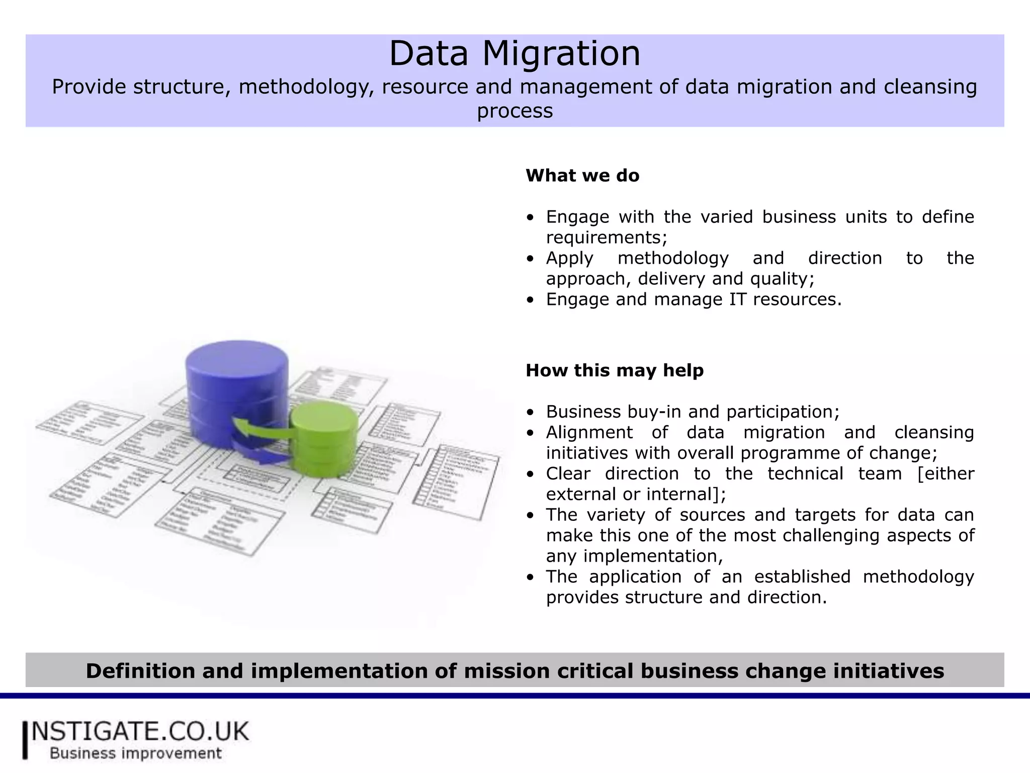 Data Migration
Provide structure, methodology, resource and management of data migration and cleansing
                                         process


                                            What we do

                                            • Engage with the varied business units to define
                                              requirements;
                                            • Apply methodology and direction to the
                                              approach, delivery and quality;
                                            • Engage and manage IT resources.



                                            How this may help

                                            • Business buy-in and participation;
                                            • Alignment of data migration and cleansing
                                              initiatives with overall programme of change;
                                            • Clear direction to the technical team [either
                                              external or internal];
                                            • The variety of sources and targets for data can
                                              make this one of the most challenging aspects of
                                              any implementation,
                                            • The application of an established methodology
                                              provides structure and direction.



   Definition and implementation of mission critical business change initiatives
 