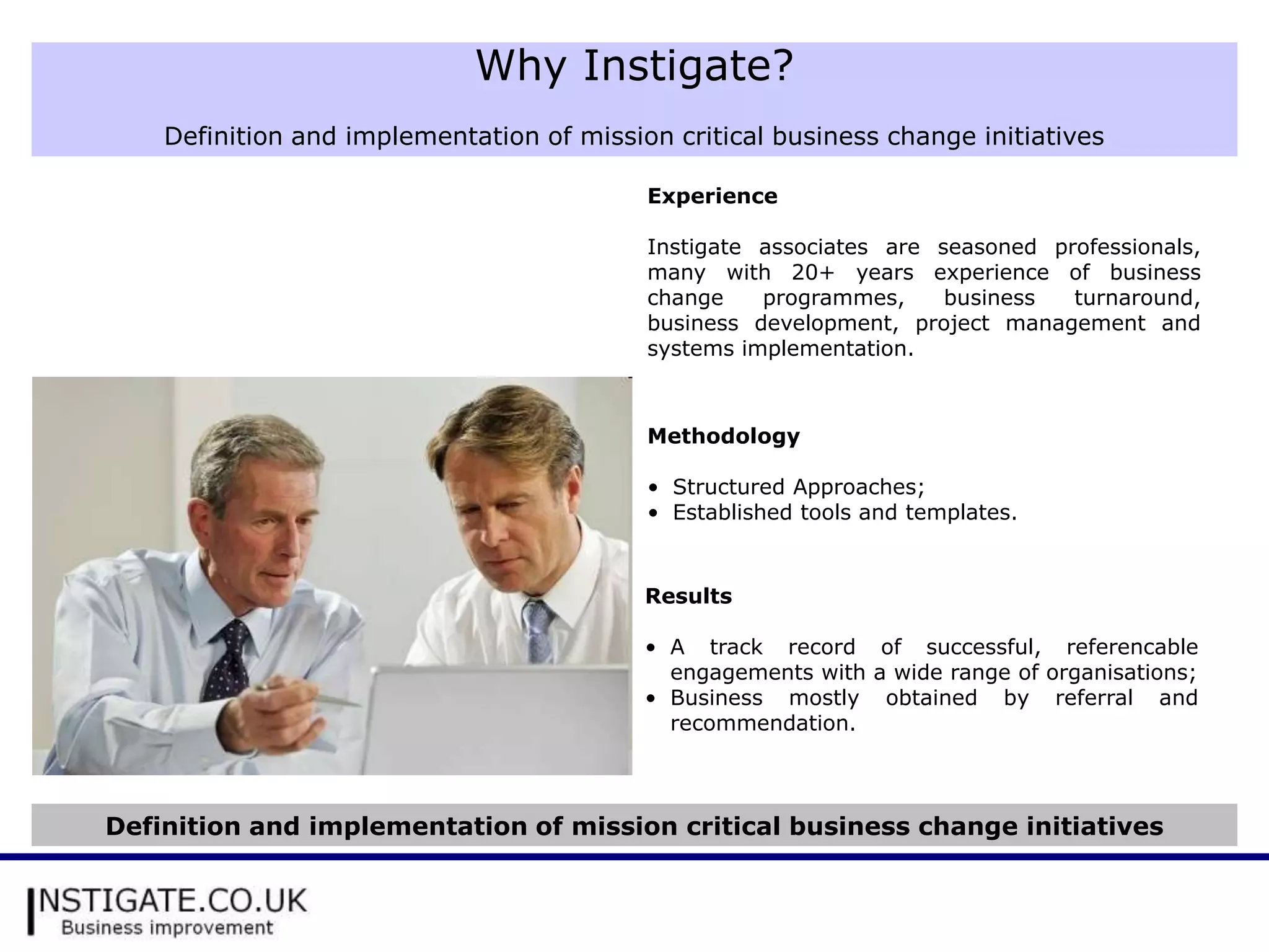 Why Instigate?
    Definition and implementation of mission critical business change initiatives

                                           Experience

                                           Instigate associates are seasoned professionals,
                                           many with 20+ years experience of business
                                           change    programmes,     business  turnaround,
                                           business development, project management and
                                           systems implementation.



                                           Methodology

                                           • Structured Approaches;
                                           • Established tools and templates.


                                           Results

                                           • A track record of successful, referencable
                                             engagements with a wide range of organisations;
                                           • Business mostly obtained by referral and
                                             recommendation.



Definition and implementation of mission critical business change initiatives
 