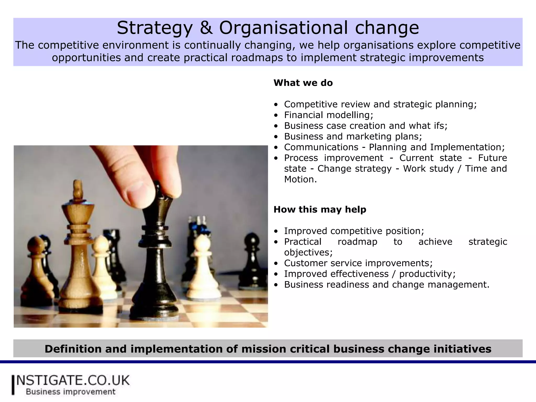 Strategy & Organisational change
The competitive environment is continually changing, we help organisations explore competitive
      opportunities and create practical roadmaps to implement strategic improvements

                                                What we do

                                                •   Competitive review and strategic planning;
                                                •   Financial modelling;
                                                •   Business case creation and what ifs;
                                                •   Business and marketing plans;
                                                •   Communications - Planning and Implementation;
                                                •   Process improvement - Current state - Future
                                                    state - Change strategy - Work study / Time and
                                                    Motion.


                                                How this may help

                                                • Improved competitive position;
                                                • Practical   roadmap    to    achieve   strategic
                                                  objectives;
                                                • Customer service improvements;
                                                • Improved effectiveness / productivity;
                                                • Business readiness and change management.




     Definition and implementation of mission critical business change initiatives
 