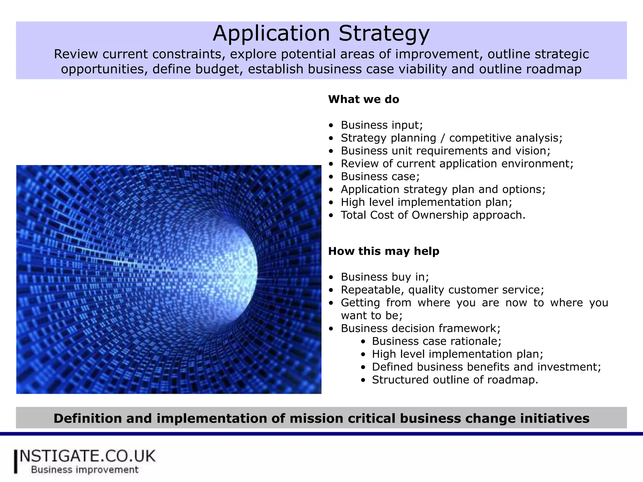 Application Strategy
Review current constraints, explore potential areas of improvement, outline strategic
 opportunities, define budget, establish business case viability and outline roadmap

                                           What we do

                                           •   Business input;
                                           •   Strategy planning / competitive analysis;
                                           •   Business unit requirements and vision;
                                           •   Review of current application environment;
                                           •   Business case;
                                           •   Application strategy plan and options;
                                           •   High level implementation plan;
                                           •   Total Cost of Ownership approach.


                                           How this may help

                                           • Business buy in;
                                           • Repeatable, quality customer service;
                                           • Getting from where you are now to where you
                                             want to be;
                                           • Business decision framework;
                                                • Business case rationale;
                                                • High level implementation plan;
                                                • Defined business benefits and investment;
                                                • Structured outline of roadmap.


Definition and implementation of mission critical business change initiatives
 