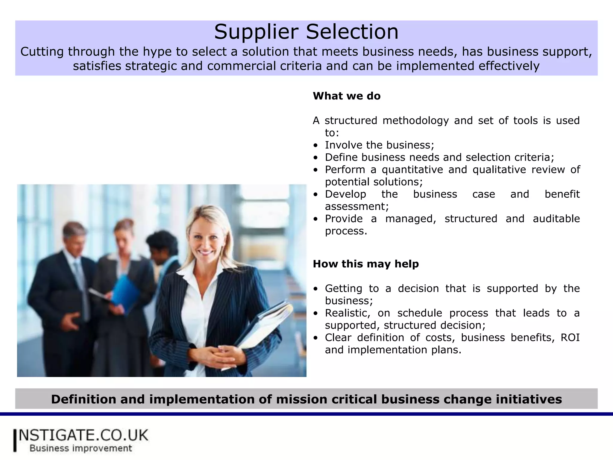 Supplier Selection
Cutting through the hype to select a solution that meets business needs, has business support,
         satisfies strategic and commercial criteria and can be implemented effectively

                                                What we do

                                                A structured methodology and set of tools is used
                                                  to:
                                                • Involve the business;
                                                • Define business needs and selection criteria;
                                                • Perform a quantitative and qualitative review of
                                                  potential solutions;
                                                • Develop the business case and benefit
                                                  assessment;
                                                • Provide a managed, structured and auditable
                                                  process.


                                                How this may help

                                                • Getting to a decision that is supported by the
                                                  business;
                                                • Realistic, on schedule process that leads to a
                                                  supported, structured decision;
                                                • Clear definition of costs, business benefits, ROI
                                                  and implementation plans.



     Definition and implementation of mission critical business change initiatives
 