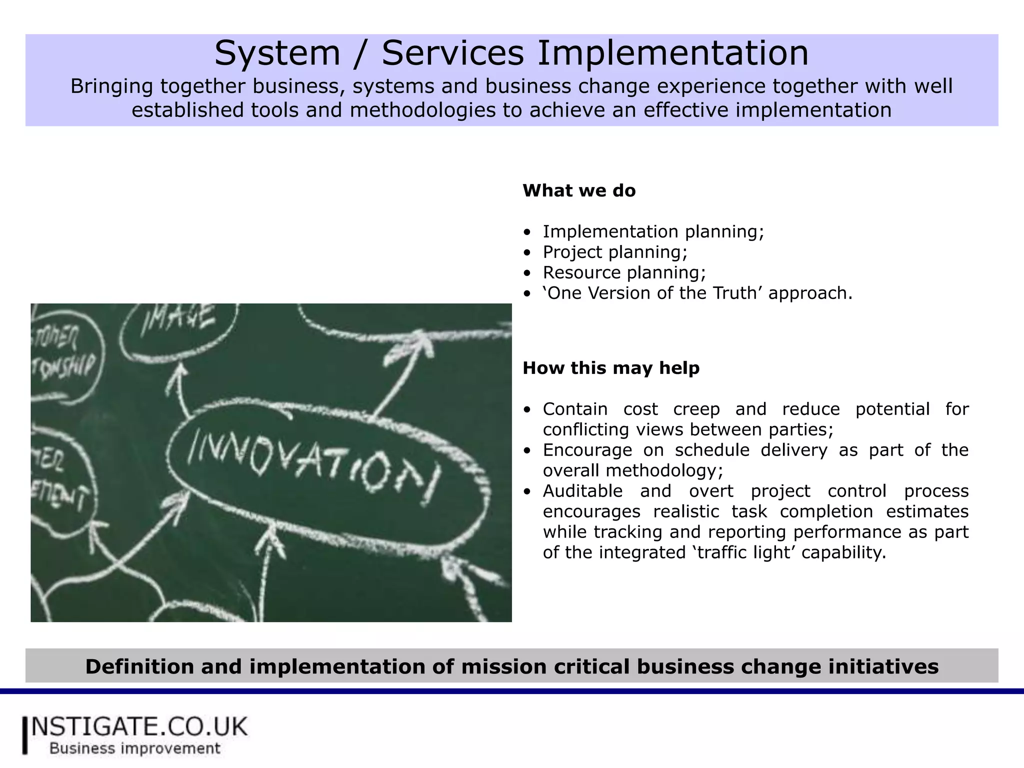 System / Services Implementation
Bringing together business, systems and business change experience together with well
      established tools and methodologies to achieve an effective implementation


                                           What we do

                                           •   Implementation planning;
                                           •   Project planning;
                                           •   Resource planning;
                                           •   ‘One Version of the Truth’ approach.



                                           How this may help

                                           • Contain cost creep and reduce potential for
                                             conflicting views between parties;
                                           • Encourage on schedule delivery as part of the
                                             overall methodology;
                                           • Auditable and overt project control process
                                             encourages realistic task completion estimates
                                             while tracking and reporting performance as part
                                             of the integrated ‘traffic light’ capability.




 Definition and implementation of mission critical business change initiatives
 