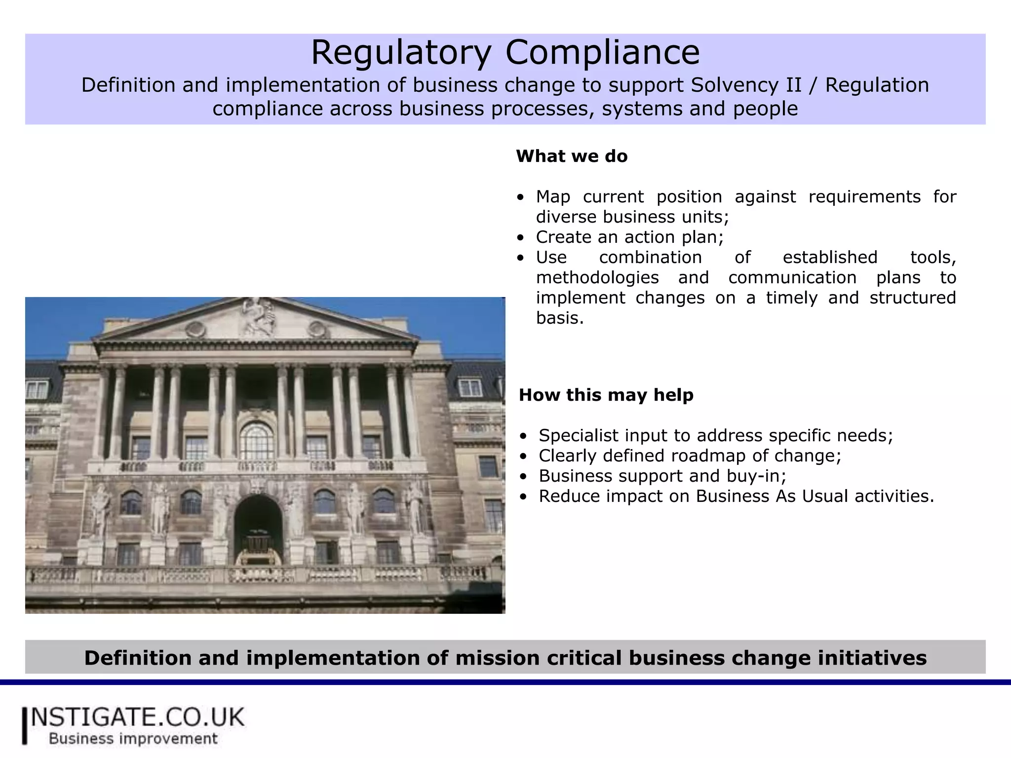 Regulatory Compliance
Definition and implementation of business change to support Solvency II / Regulation
             compliance across business processes, systems and people

                                           What we do

                                           • Map current position against requirements for
                                             diverse business units;
                                           • Create an action plan;
                                           • Use    combination      of established  tools,
                                             methodologies and communication plans to
                                             implement changes on a timely and structured
                                             basis.



                                           How this may help

                                           •   Specialist input to address specific needs;
                                           •   Clearly defined roadmap of change;
                                           •   Business support and buy-in;
                                           •   Reduce impact on Business As Usual activities.




Definition and implementation of mission critical business change initiatives
 