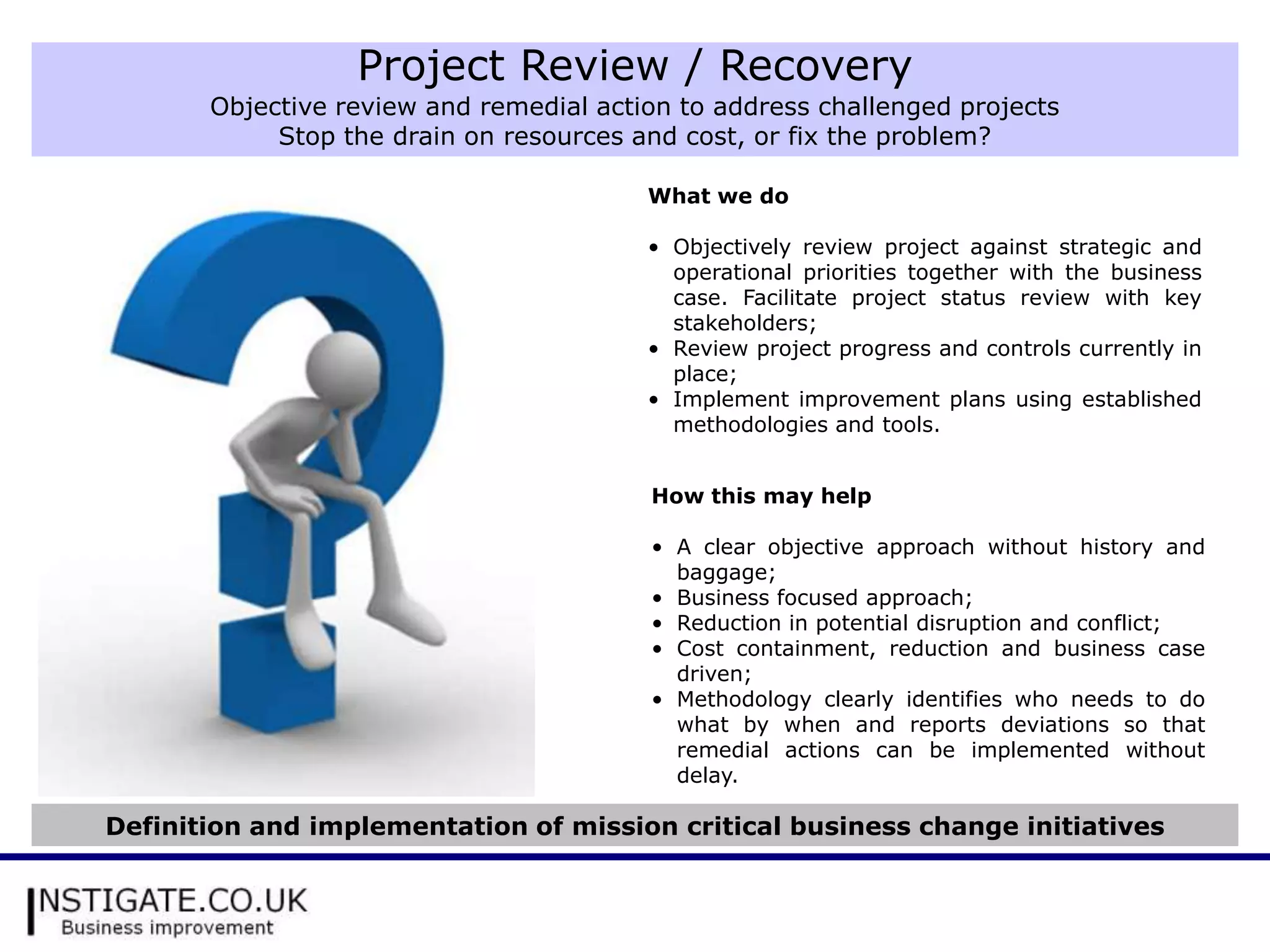 Project Review / Recovery
       Objective review and remedial action to address challenged projects
            Stop the drain on resources and cost, or fix the problem?

                                         What we do

                                         • Objectively review project against strategic and
                                           operational priorities together with the business
                                           case. Facilitate project status review with key
                                           stakeholders;
                                         • Review project progress and controls currently in
                                           place;
                                         • Implement improvement plans using established
                                           methodologies and tools.


                                         How this may help

                                         • A clear objective approach without history and
                                           baggage;
                                         • Business focused approach;
                                         • Reduction in potential disruption and conflict;
                                         • Cost containment, reduction and business case
                                           driven;
                                         • Methodology clearly identifies who needs to do
                                           what by when and reports deviations so that
                                           remedial actions can be implemented without
                                           delay.

Definition and implementation of mission critical business change initiatives
 
