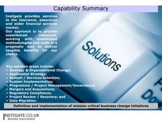 Capability Summary
Instigate provides services
to the insurance, assurance
and wider financial services
market.
Our approach is to provide
experienced       resources,
working with established
methodologies and tools in a
pragmatic way to deliver
tangible benefits for our
clients.


Key solution areas include:
• Strategy & Organisational Change;
• Application Strategy;
• System / Services Selection;
• System Implementation;
• Programme / Project Management/Governance;
• Mergers and Acquisitions;
• Regulatory Compliance;
• Project Review / Recovery; and
• Data Migration.
    Definition and implementation of mission critical business change initiatives
 