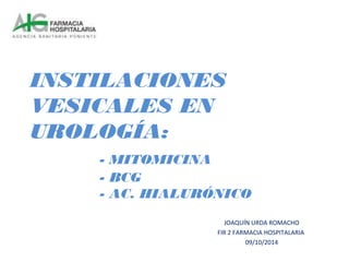 INSTILACIONES 
VESICALES EN 
UROLOGÍA: 
- MITOMICINA 
- BCG 
- AC. HIALURÓNICO 
JOAQUÍN URDA ROMACHO 
FIR 2 FARMACIA HOSPITALARIA 
09/10/2014 
 