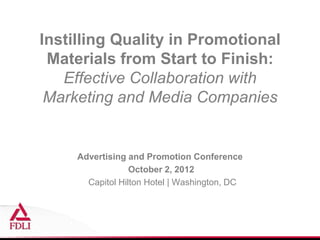 Instilling Quality in Promotional
 Materials from Start to Finish:
   Effective Collaboration with
 Marketing and Media Companies


     Advertising and Promotion Conference
                  October 2, 2012
       Capitol Hilton Hotel | Washington, DC
 